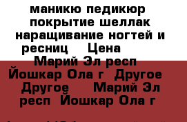 маникю,педикюр, покрытие шеллак,наращивание ногтей и ресниц. › Цена ­ 300 - Марий Эл респ., Йошкар-Ола г. Другое » Другое   . Марий Эл респ.,Йошкар-Ола г.